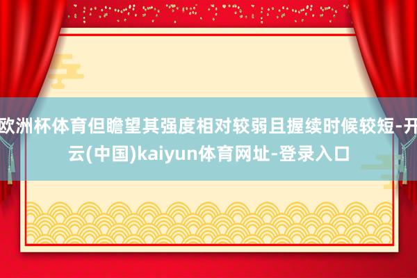欧洲杯体育但瞻望其强度相对较弱且握续时候较短-开云(中国)kaiyun体育网址-登录入口