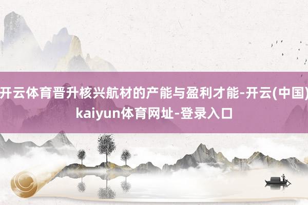 开云体育晋升核兴航材的产能与盈利才能-开云(中国)kaiyun体育网址-登录入口