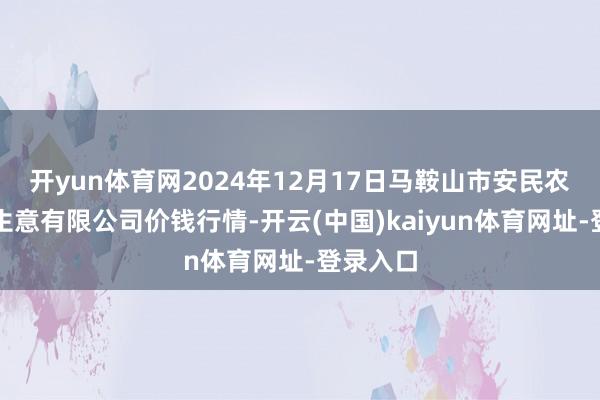 开yun体育网2024年12月17日马鞍山市安民农副居品生意有限公司价钱行情-开云(中国)kaiyun体育网址-登录入口