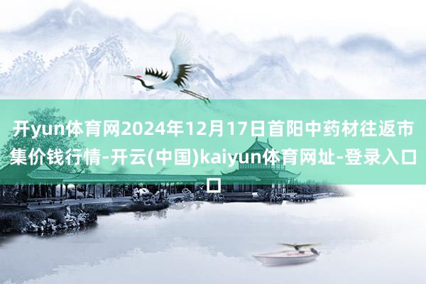 开yun体育网2024年12月17日首阳中药材往返市集价钱行情-开云(中国)kaiyun体育网址-登录入口