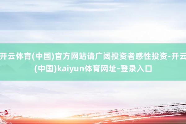 开云体育(中国)官方网站请广阔投资者感性投资-开云(中国)kaiyun体育网址-登录入口