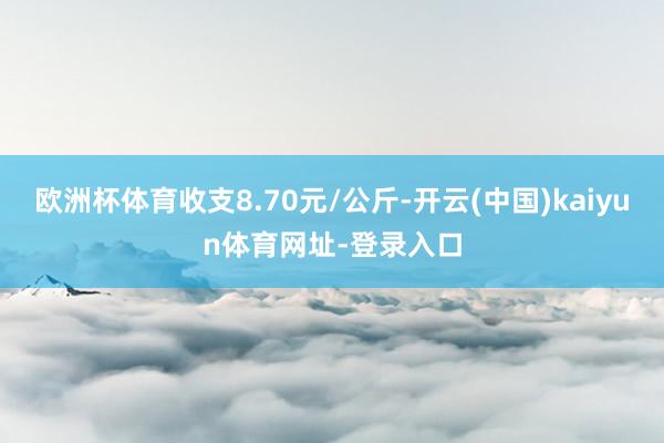 欧洲杯体育收支8.70元/公斤-开云(中国)kaiyun体育网址-登录入口