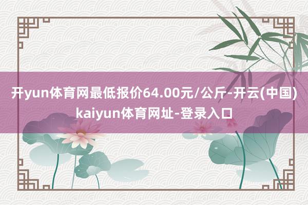 开yun体育网最低报价64.00元/公斤-开云(中国)kaiyun体育网址-登录入口