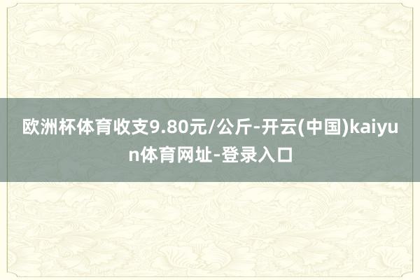 欧洲杯体育收支9.80元/公斤-开云(中国)kaiyun体育网址-登录入口