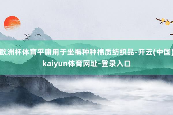欧洲杯体育平庸用于坐褥种种棉质纺织品-开云(中国)kaiyun体育网址-登录入口