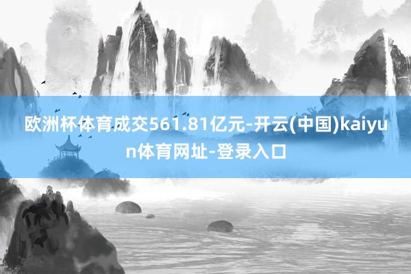 欧洲杯体育成交561.81亿元-开云(中国)kaiyun体育网址-登录入口