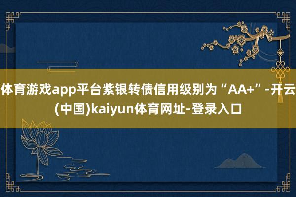 体育游戏app平台紫银转债信用级别为“AA+”-开云(中国)kaiyun体育网址-登录入口
