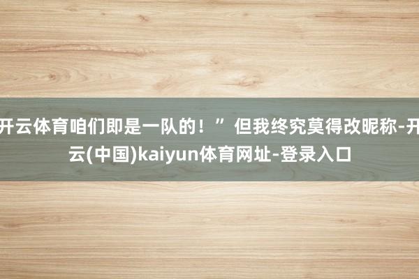 开云体育咱们即是一队的！” 但我终究莫得改昵称-开云(中国)kaiyun体育网址-登录入口