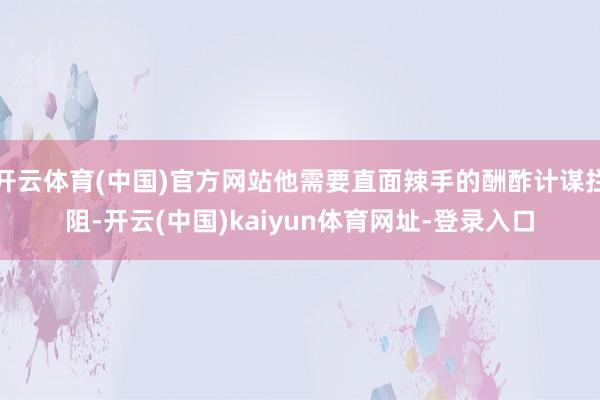 开云体育(中国)官方网站他需要直面辣手的酬酢计谋拦阻-开云(中国)kaiyun体育网址-登录入口