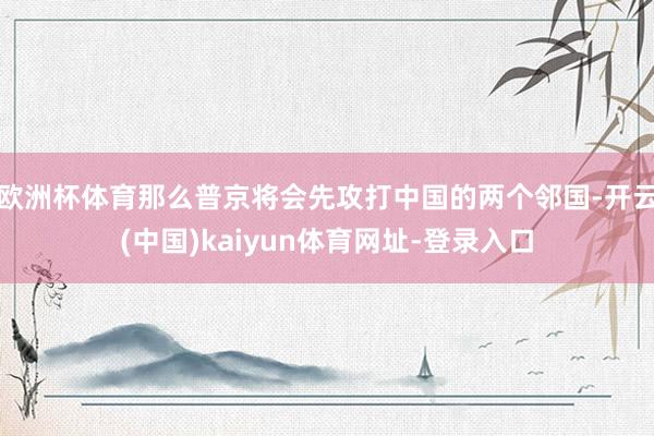 欧洲杯体育那么普京将会先攻打中国的两个邻国-开云(中国)kaiyun体育网址-登录入口