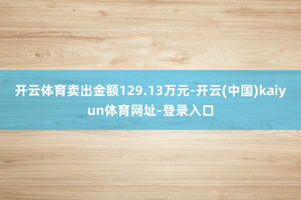 开云体育卖出金额129.13万元-开云(中国)kaiyun体育网址-登录入口