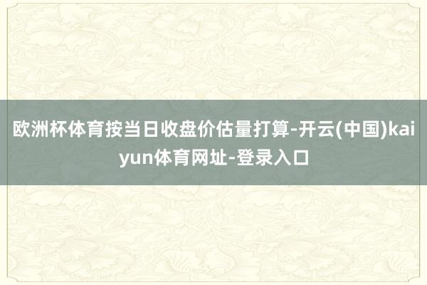 欧洲杯体育按当日收盘价估量打算-开云(中国)kaiyun体育网址-登录入口
