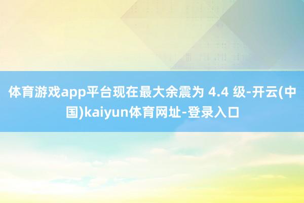 体育游戏app平台现在最大余震为 4.4 级-开云(中国)kaiyun体育网址-登录入口