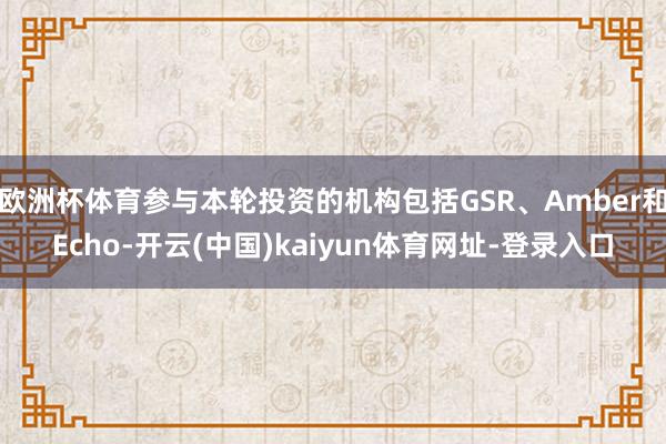欧洲杯体育参与本轮投资的机构包括GSR、Amber和Echo-开云(中国)kaiyun体育网址-登录入口