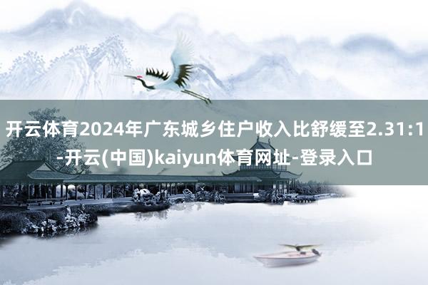 开云体育2024年广东城乡住户收入比舒缓至2.31:1-开云(中国)kaiyun体育网址-登录入口