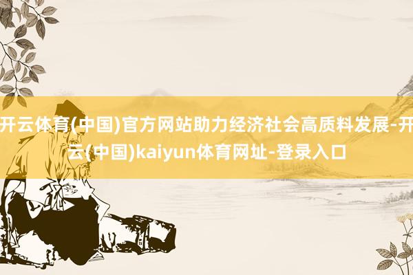 开云体育(中国)官方网站助力经济社会高质料发展-开云(中国)kaiyun体育网址-登录入口