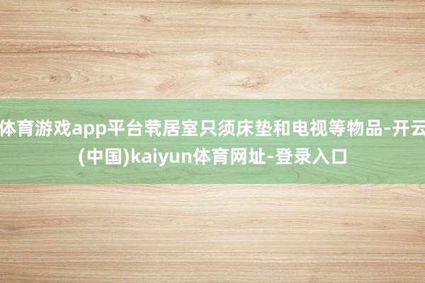 体育游戏app平台茕居室只须床垫和电视等物品-开云(中国)kaiyun体育网址-登录入口