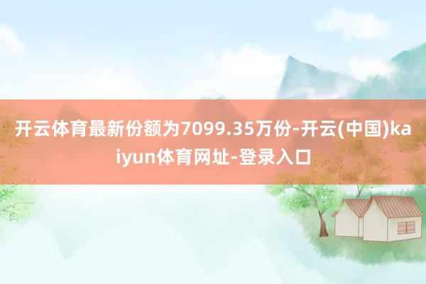 开云体育最新份额为7099.35万份-开云(中国)kaiyun体育网址-登录入口