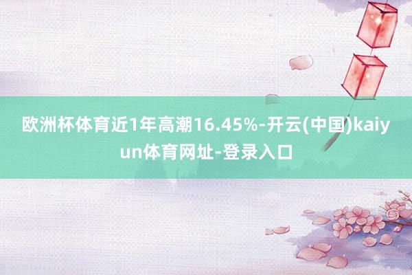 欧洲杯体育近1年高潮16.45%-开云(中国)kaiyun体育网址-登录入口