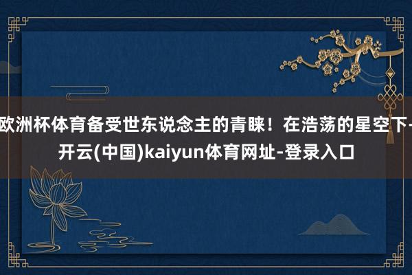 欧洲杯体育备受世东说念主的青睐！在浩荡的星空下-开云(中国)kaiyun体育网址-登录入口