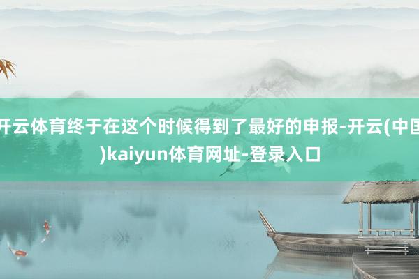 开云体育终于在这个时候得到了最好的申报-开云(中国)kaiyun体育网址-登录入口