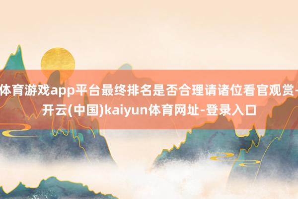 体育游戏app平台最终排名是否合理请诸位看官观赏-开云(中国)kaiyun体育网址-登录入口