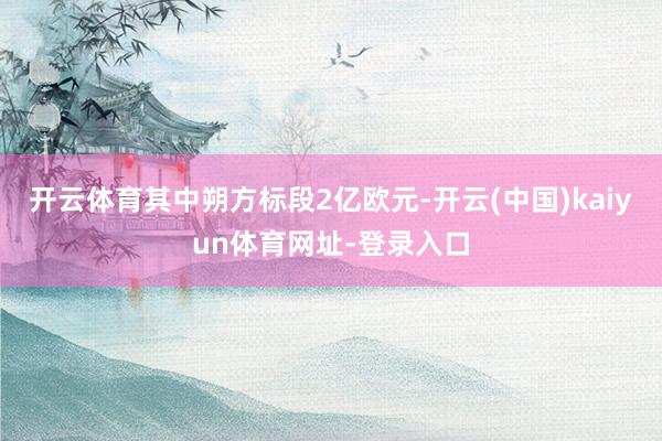 开云体育其中朔方标段2亿欧元-开云(中国)kaiyun体育网址-登录入口