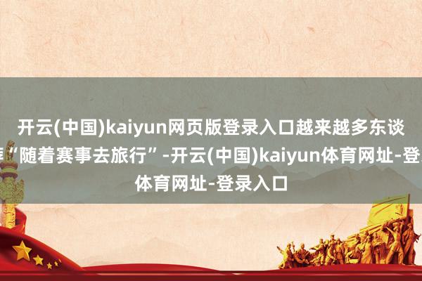 开云(中国)kaiyun网页版登录入口越来越多东谈主遴荐“随着赛事去旅行”-开云(中国)kaiyun体育网址-登录入口