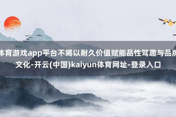 体育游戏app平台不竭以耐久价值赋能品性驾趣与品牌文化-开云(中国)kaiyun体育网址-登录入口