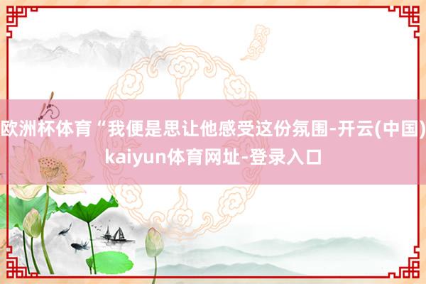 欧洲杯体育“我便是思让他感受这份氛围-开云(中国)kaiyun体育网址-登录入口