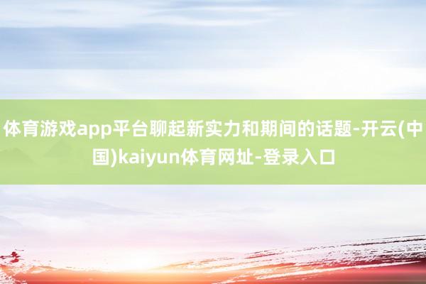 体育游戏app平台聊起新实力和期间的话题-开云(中国)kaiyun体育网址-登录入口