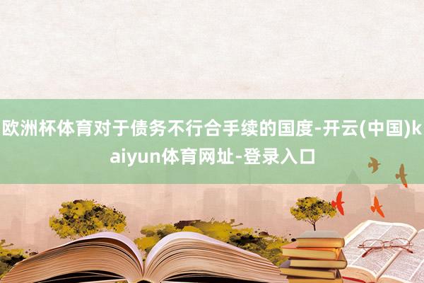 欧洲杯体育对于债务不行合手续的国度-开云(中国)kaiyun体育网址-登录入口