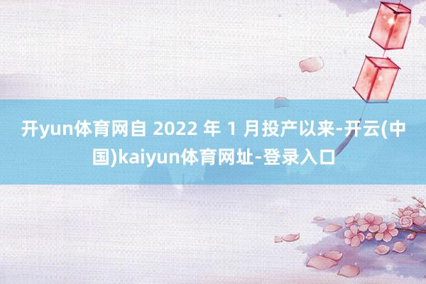 开yun体育网自 2022 年 1 月投产以来-开云(中国)kaiyun体育网址-登录入口