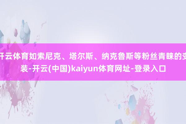 开云体育如索尼克、塔尔斯、纳克鲁斯等粉丝青睐的变装-开云(中国)kaiyun体育网址-登录入口