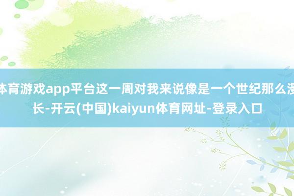 体育游戏app平台这一周对我来说像是一个世纪那么漫长-开云(中国)kaiyun体育网址-登录入口