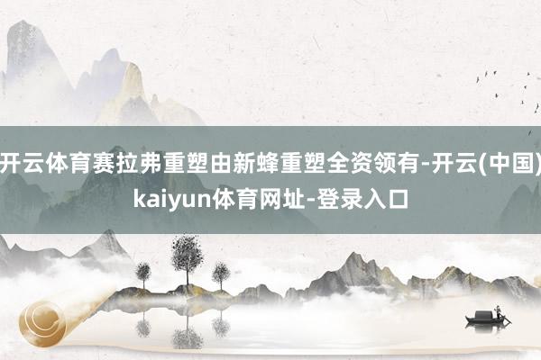 开云体育赛拉弗重塑由新蜂重塑全资领有-开云(中国)kaiyun体育网址-登录入口