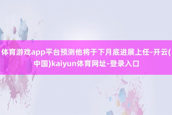 体育游戏app平台预测他将于下月底进展上任-开云(中国)kaiyun体育网址-登录入口