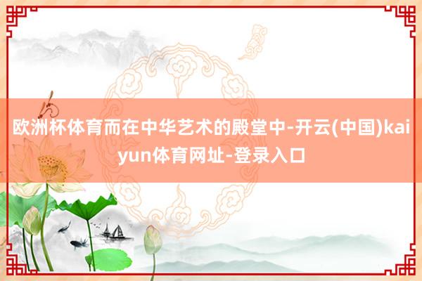 欧洲杯体育而在中华艺术的殿堂中-开云(中国)kaiyun体育网址-登录入口