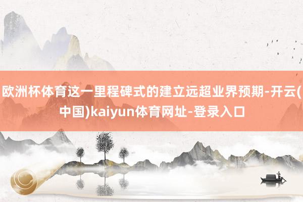 欧洲杯体育这一里程碑式的建立远超业界预期-开云(中国)kaiyun体育网址-登录入口