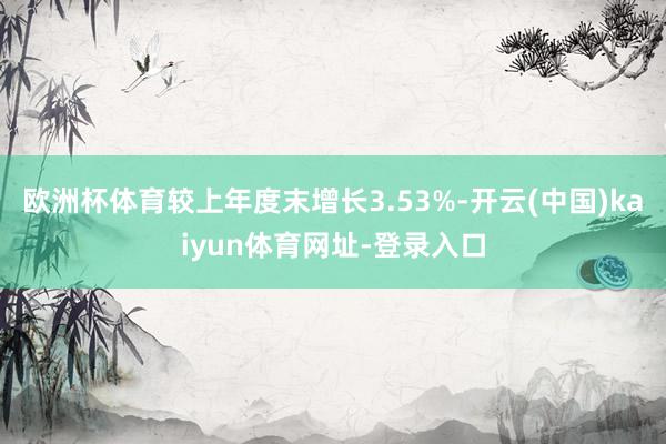 欧洲杯体育较上年度末增长3.53%-开云(中国)kaiyun体育网址-登录入口