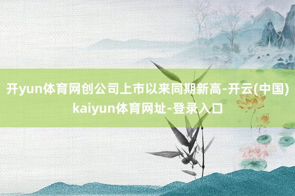 开yun体育网创公司上市以来同期新高-开云(中国)kaiyun体育网址-登录入口