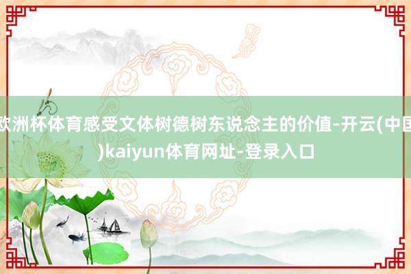欧洲杯体育感受文体树德树东说念主的价值-开云(中国)kaiyun体育网址-登录入口