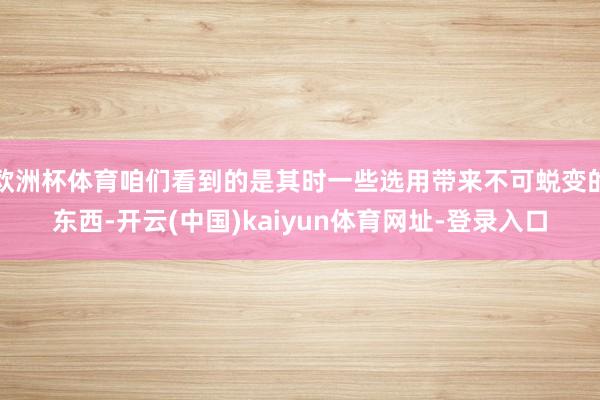 欧洲杯体育咱们看到的是其时一些选用带来不可蜕变的东西-开云(中国)kaiyun体育网址-登录入口