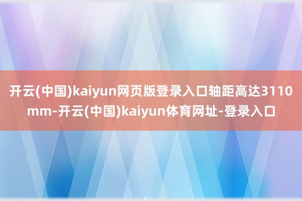 开云(中国)kaiyun网页版登录入口轴距高达3110mm-开云(中国)kaiyun体育网址-登录入口