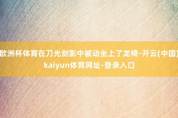 欧洲杯体育在刀光剑影中被动坐上了龙椅-开云(中国)kaiyun体育网址-登录入口