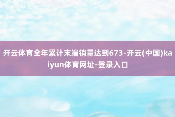 开云体育全年累计末端销量达到673-开云(中国)kaiyun体育网址-登录入口