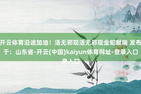 开云体育沿途加油!活无邪现活无邪现金蛇献瑞 发布于:山东省-开云(中国)kaiyun体育网址-登录入口
