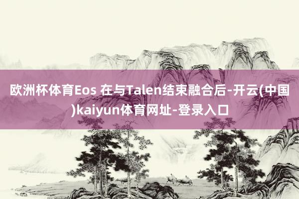 欧洲杯体育Eos 在与Talen结束融合后-开云(中国)kaiyun体育网址-登录入口