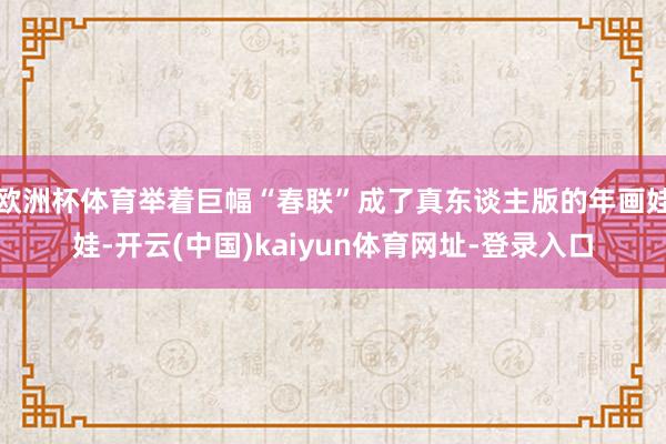 欧洲杯体育举着巨幅“春联”成了真东谈主版的年画娃娃-开云(中国)kaiyun体育网址-登录入口