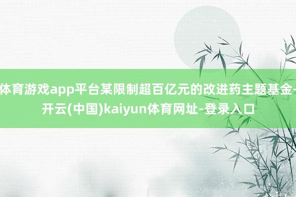 体育游戏app平台某限制超百亿元的改进药主题基金-开云(中国)kaiyun体育网址-登录入口